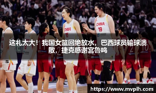 这礼太大！我国女篮回绝放水，巴西球员输球溃散，捷克感谢宫鲁鸣